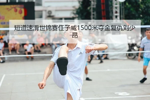 短道速滑世锦赛任子威1500米夺金复仇刘少昂