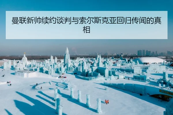 曼联新帅续约谈判与索尔斯克亚回归传闻的真相